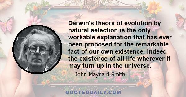 Darwin's theory of evolution by natural selection is the only workable explanation that has ever been proposed for the remarkable fact of our own existence, indeed the existence of all life wherever it may turn up in