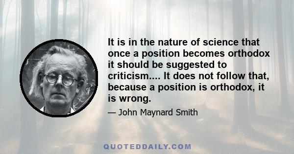 It is in the nature of science that once a position becomes orthodox it should be suggested to criticism.... It does not follow that, because a position is orthodox, it is wrong.