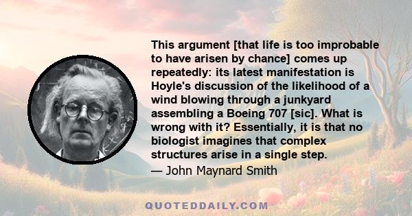 This argument [that life is too improbable to have arisen by chance] comes up repeatedly: its latest manifestation is Hoyle's discussion of the likelihood of a wind blowing through a junkyard assembling a Boeing 707