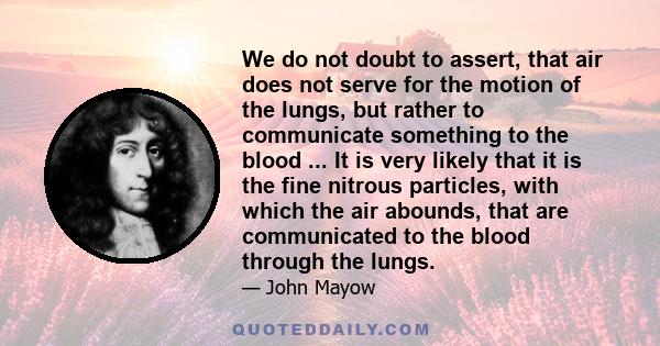 We do not doubt to assert, that air does not serve for the motion of the lungs, but rather to communicate something to the blood ... It is very likely that it is the fine nitrous particles, with which the air abounds,