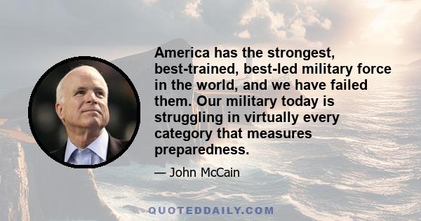 America has the strongest, best-trained, best-led military force in the world, and we have failed them. Our military today is struggling in virtually every category that measures preparedness.