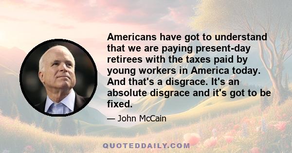 Americans have got to understand that we are paying present-day retirees with the taxes paid by young workers in America today. And that's a disgrace. It's an absolute disgrace and it's got to be fixed.