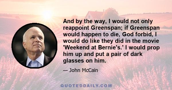 And by the way, I would not only reappoint Greenspan; if Greenspan would happen to die, God forbid, I would do like they did in the movie 'Weekend at Bernie's.' I would prop him up and put a pair of dark glasses on him.