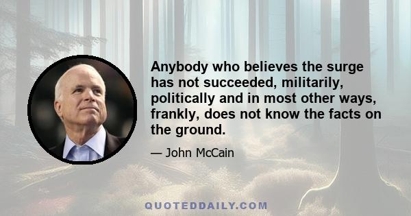 Anybody who believes the surge has not succeeded, militarily, politically and in most other ways, frankly, does not know the facts on the ground.