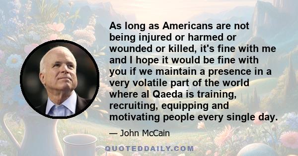 As long as Americans are not being injured or harmed or wounded or killed, it's fine with me and I hope it would be fine with you if we maintain a presence in a very volatile part of the world where al Qaeda is