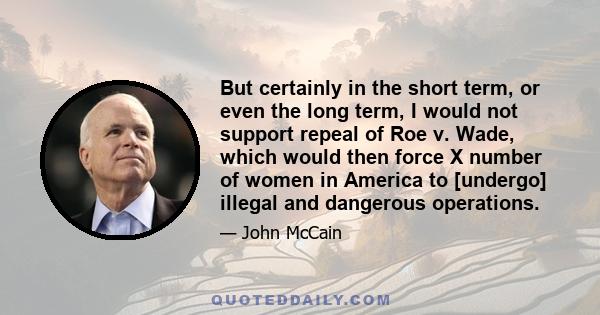 But certainly in the short term, or even the long term, I would not support repeal of Roe v. Wade, which would then force X number of women in America to [undergo] illegal and dangerous operations.