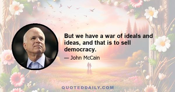 But we have a war of ideals and ideas, and that is to sell democracy.