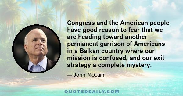 Congress and the American people have good reason to fear that we are heading toward another permanent garrison of Americans in a Balkan country where our mission is confused, and our exit strategy a complete mystery.