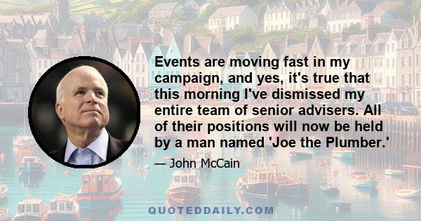 Events are moving fast in my campaign, and yes, it's true that this morning I've dismissed my entire team of senior advisers. All of their positions will now be held by a man named 'Joe the Plumber.'