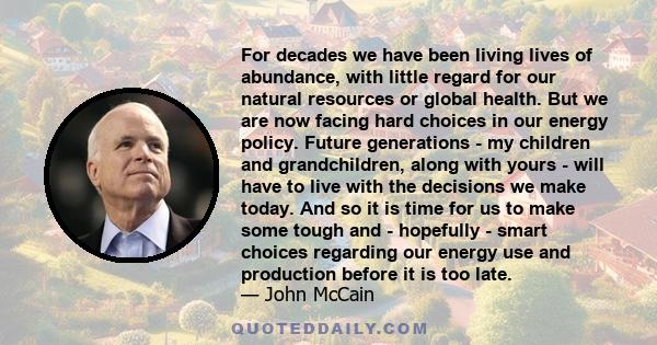 For decades we have been living lives of abundance, with little regard for our natural resources or global health. But we are now facing hard choices in our energy policy. Future generations - my children and