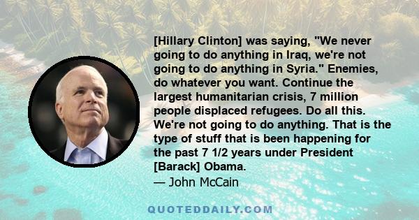 [Hillary Clinton] was saying, We never going to do anything in Iraq, we're not going to do anything in Syria. Enemies, do whatever you want. Continue the largest humanitarian crisis, 7 million people displaced refugees. 