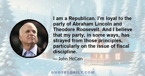 I am a Republican. I'm loyal to the party of Abraham Lincoln and Theodore Roosevelt. And I believe that my party, in some ways, has strayed from those principles, particularly on the issue of fiscal discipline.