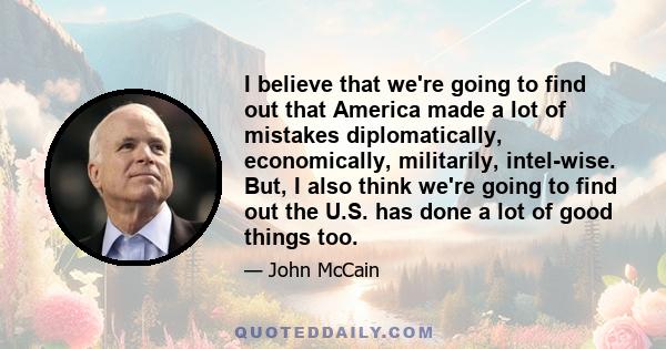 I believe that we're going to find out that America made a lot of mistakes diplomatically, economically, militarily, intel-wise. But, I also think we're going to find out the U.S. has done a lot of good things too.