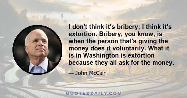 I don't think it's bribery; I think it's extortion. Bribery, you know, is when the person that's giving the money does it voluntarily. What it is in Washington is extortion because they all ask for the money.