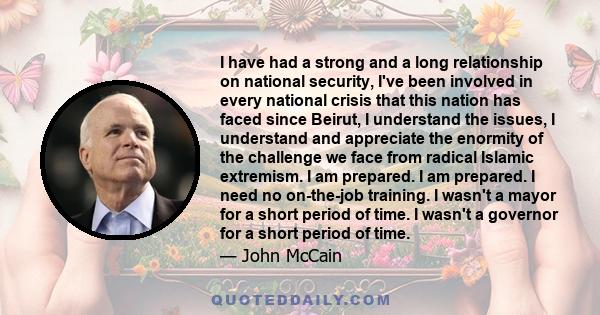 I have had a strong and a long relationship on national security, I've been involved in every national crisis that this nation has faced since Beirut, I understand the issues, I understand and appreciate the enormity of 