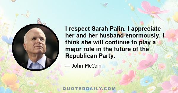 I respect Sarah Palin. I appreciate her and her husband enormously. I think she will continue to play a major role in the future of the Republican Party.