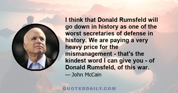 I think that Donald Rumsfeld will go down in history as one of the worst secretaries of defense in history. We are paying a very heavy price for the mismanagement - that's the kindest word I can give you - of Donald