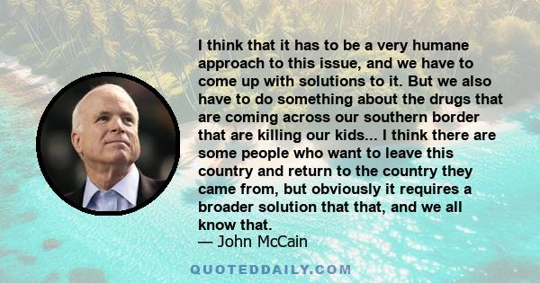 I think that it has to be a very humane approach to this issue, and we have to come up with solutions to it. But we also have to do something about the drugs that are coming across our southern border that are killing