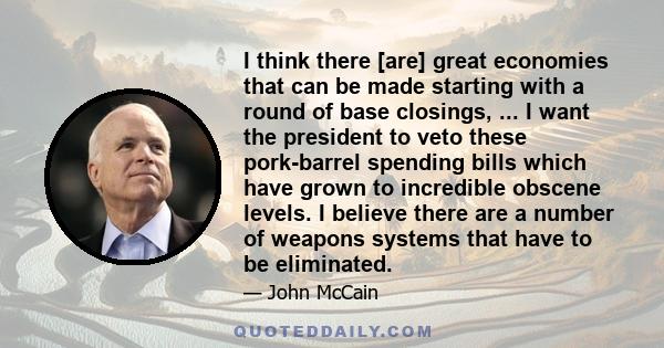 I think there [are] great economies that can be made starting with a round of base closings, ... I want the president to veto these pork-barrel spending bills which have grown to incredible obscene levels. I believe