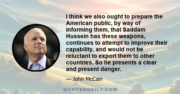 I think we also ought to prepare the American public, by way of informing them, that Saddam Hussein has these weapons, continues to attempt to improve their capability, and would not be reluctant to export them to other 