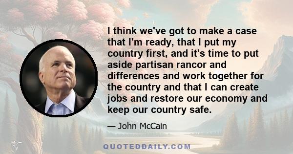 I think we've got to make a case that I'm ready, that I put my country first, and it's time to put aside partisan rancor and differences and work together for the country and that I can create jobs and restore our