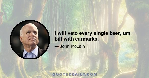 I will veto every single beer, um, bill with earmarks.