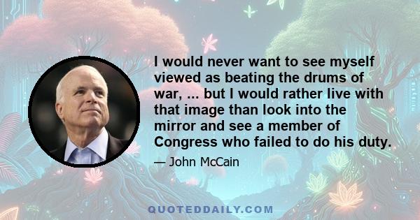 I would never want to see myself viewed as beating the drums of war, ... but I would rather live with that image than look into the mirror and see a member of Congress who failed to do his duty.