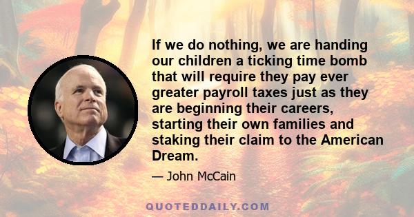 If we do nothing, we are handing our children a ticking time bomb that will require they pay ever greater payroll taxes just as they are beginning their careers, starting their own families and staking their claim to