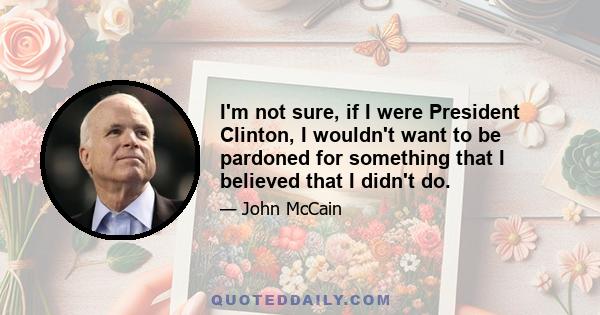 I'm not sure, if I were President Clinton, I wouldn't want to be pardoned for something that I believed that I didn't do.