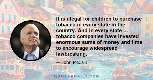 It is illegal for children to purchase tobacco in every state in the country. And in every state ... tobacco companies have invested enormous sums of money and time to encourage widespread lawbreaking.