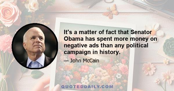 It's a matter of fact that Senator Obama has spent more money on negative ads than any political campaign in history.