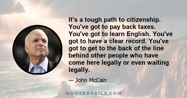 It's a tough path to citizenship. You've got to pay back taxes. You've got to learn English. You've got to have a clear record. You've got to get to the back of the line behind other people who have come here legally or 