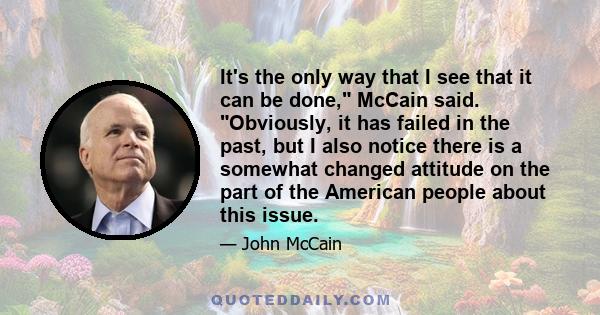 It's the only way that I see that it can be done, McCain said. Obviously, it has failed in the past, but I also notice there is a somewhat changed attitude on the part of the American people about this issue.