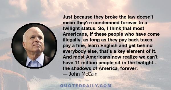 Just because they broke the law doesn't mean they're condemned forever to a twilight status. So, I think that most Americans, if these people who have come illegally, as long as they pay back taxes, pay a fine, learn