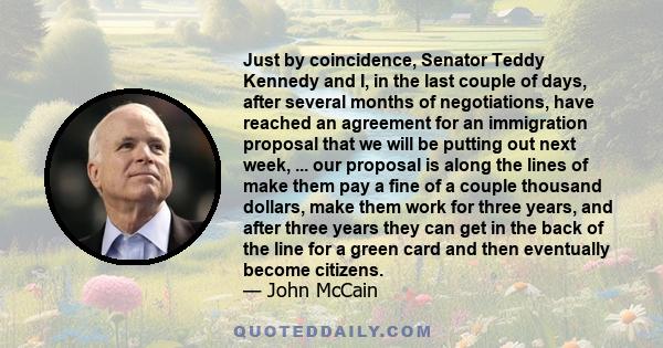 Just by coincidence, Senator Teddy Kennedy and I, in the last couple of days, after several months of negotiations, have reached an agreement for an immigration proposal that we will be putting out next week, ... our