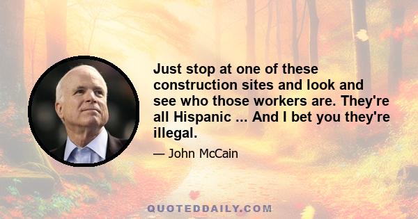 Just stop at one of these construction sites and look and see who those workers are. They're all Hispanic ... And I bet you they're illegal.