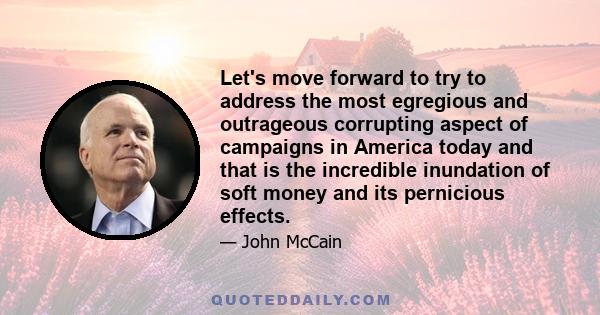 Let's move forward to try to address the most egregious and outrageous corrupting aspect of campaigns in America today and that is the incredible inundation of soft money and its pernicious effects.