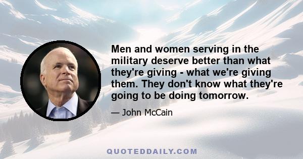 Men and women serving in the military deserve better than what they're giving - what we're giving them. They don't know what they're going to be doing tomorrow.