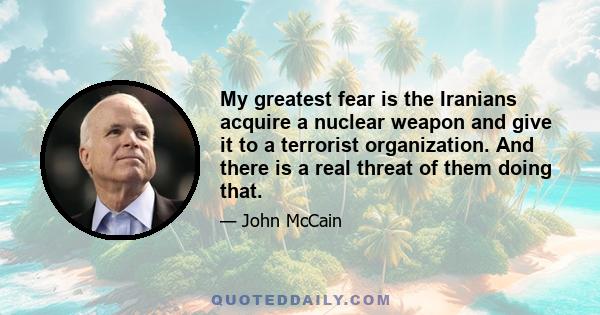 My greatest fear is the Iranians acquire a nuclear weapon and give it to a terrorist organization. And there is a real threat of them doing that.