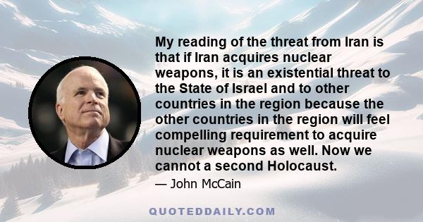 My reading of the threat from Iran is that if Iran acquires nuclear weapons, it is an existential threat to the State of Israel and to other countries in the region because the other countries in the region will feel