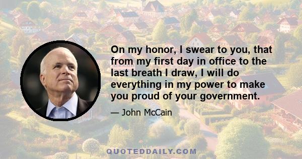 On my honor, I swear to you, that from my first day in office to the last breath I draw, I will do everything in my power to make you proud of your government.