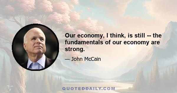 Our economy, I think, is still -- the fundamentals of our economy are strong.