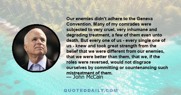 Our enemies didn't adhere to the Geneva Convention. Many of my comrades were subjected to very cruel, very inhumane and degrading treatment, a few of them even unto death. But every one of us - every single one of us -