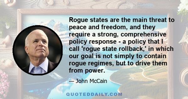 Rogue states are the main threat to peace and freedom, and they require a strong, comprehensive policy response - a policy that I call 'rogue state rollback,' in which our goal is not simply to contain rogue regimes,