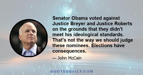 Senator Obama voted against Justice Breyer and Justice Roberts on the grounds that they didn't meet his ideological standards. That's not the way we should judge these nominees. Elections have consequences.