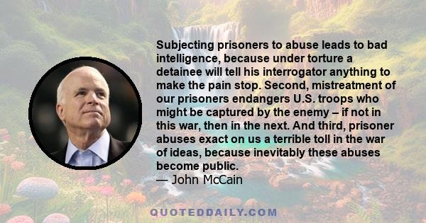 Subjecting prisoners to abuse leads to bad intelligence, because under torture a detainee will tell his interrogator anything to make the pain stop. Second, mistreatment of our prisoners endangers U.S. troops who might