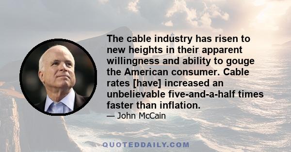 The cable industry has risen to new heights in their apparent willingness and ability to gouge the American consumer. Cable rates [have] increased an unbelievable five-and-a-half times faster than inflation.