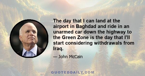 The day that I can land at the airport in Baghdad and ride in an unarmed car down the highway to the Green Zone is the day that I'll start considering withdrawals from Iraq.