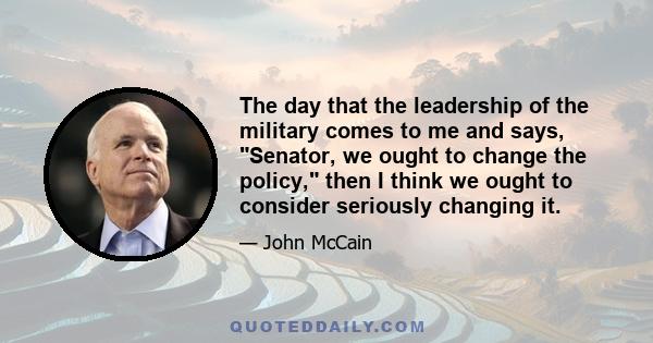 The day that the leadership of the military comes to me and says, Senator, we ought to change the policy, then I think we ought to consider seriously changing it.