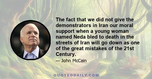 The fact that we did not give the demonstrators in Iran our moral support when a young woman named Neda bled to death in the streets of Iran will go down as one of the great mistakes of the 21st Century.